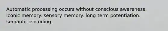 Automatic processing occurs without conscious awareness. iconic memory. sensory memory. long-term potentiation. semantic encoding.