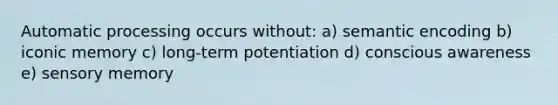 Automatic processing occurs without: a) semantic encoding b) iconic memory c) long-term potentiation d) conscious awareness e) sensory memory