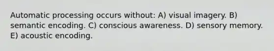 Automatic processing occurs without: A) visual imagery. B) semantic encoding. C) conscious awareness. D) sensory memory. E) acoustic encoding.