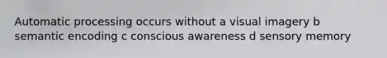 Automatic processing occurs without a visual imagery b semantic encoding c conscious awareness d sensory memory