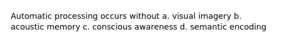 Automatic processing occurs without a. visual imagery b. acoustic memory c. conscious awareness d. semantic encoding
