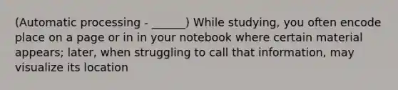 (Automatic processing - ______) While studying, you often encode place on a page or in in your notebook where certain material appears; later, when struggling to call that information, may visualize its location