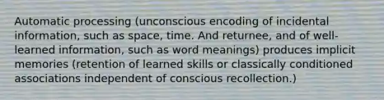 Automatic processing (unconscious encoding of incidental information, such as space, time. And returnee, and of well-learned information, such as word meanings) produces implicit memories (retention of learned skills or classically conditioned associations independent of conscious recollection.)