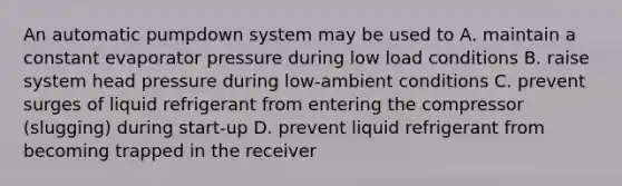 An automatic pumpdown system may be used to A. maintain a constant evaporator pressure during low load conditions B. raise system head pressure during low-ambient conditions C. prevent surges of liquid refrigerant from entering the compressor (slugging) during start-up D. prevent liquid refrigerant from becoming trapped in the receiver