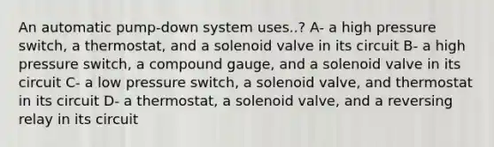 An automatic pump-down system uses..? A- a high pressure switch, a thermostat, and a solenoid valve in its circuit B- a high pressure switch, a compound gauge, and a solenoid valve in its circuit C- a low pressure switch, a solenoid valve, and thermostat in its circuit D- a thermostat, a solenoid valve, and a reversing relay in its circuit