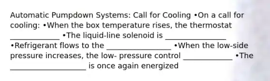 Automatic Pumpdown Systems: Call for Cooling •On a call for cooling: •When the box temperature rises, the thermostat _____________ •The liquid-line solenoid is ________________ •Refrigerant flows to the _________________ •When the low-side pressure increases, the low- pressure control _____________ •The ____________________ is once again energized