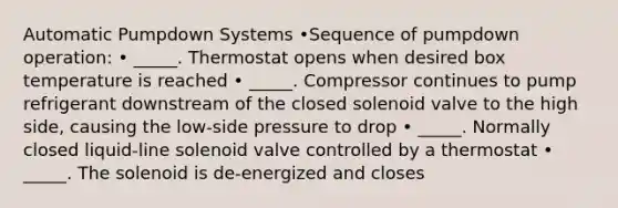 Automatic Pumpdown Systems •Sequence of pumpdown operation: • _____. Thermostat opens when desired box temperature is reached • _____. Compressor continues to pump refrigerant downstream of the closed solenoid valve to the high side, causing the low-side pressure to drop • _____. Normally closed liquid-line solenoid valve controlled by a thermostat • _____. The solenoid is de-energized and closes