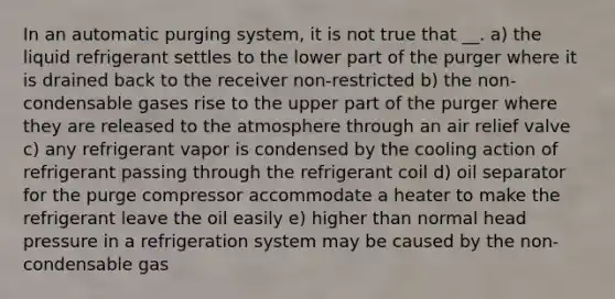 In an automatic purging system, it is not true that __. a) the liquid refrigerant settles to the lower part of the purger where it is drained back to the receiver non-restricted b) the non-condensable gases rise to the upper part of the purger where they are released to the atmosphere through an air relief valve c) any refrigerant vapor is condensed by the cooling action of refrigerant passing through the refrigerant coil d) oil separator for the purge compressor accommodate a heater to make the refrigerant leave the oil easily e) higher than normal head pressure in a refrigeration system may be caused by the non-condensable gas