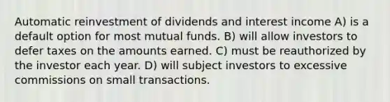 Automatic reinvestment of dividends and interest income A) is a default option for most mutual funds. B) will allow investors to defer taxes on the amounts earned. C) must be reauthorized by the investor each year. D) will subject investors to excessive commissions on small transactions.