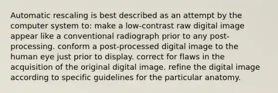 Automatic rescaling is best described as an attempt by the computer system to: make a low-contrast raw digital image appear like a conventional radiograph prior to any post-processing. conform a post-processed digital image to the human eye just prior to display. correct for flaws in the acquisition of the original digital image. refine the digital image according to specific guidelines for the particular anatomy.