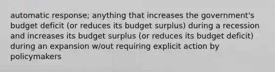 automatic response; anything that increases the government's budget deficit (or reduces its budget surplus) during a recession and increases its budget surplus (or reduces its budget deficit) during an expansion w/out requiring explicit action by policymakers