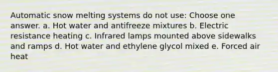 Automatic snow melting systems do not use: Choose one answer. a. Hot water and antifreeze mixtures b. Electric resistance heating c. Infrared lamps mounted above sidewalks and ramps d. Hot water and ethylene glycol mixed e. Forced air heat