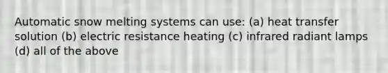 Automatic snow melting systems can use: (a) heat transfer solution (b) electric resistance heating (c) infrared radiant lamps (d) all of the above