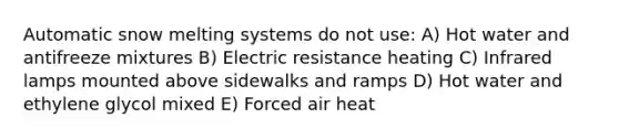 Automatic snow melting systems do not use: A) Hot water and antifreeze mixtures B) Electric resistance heating C) Infrared lamps mounted above sidewalks and ramps D) Hot water and ethylene glycol mixed E) Forced air heat