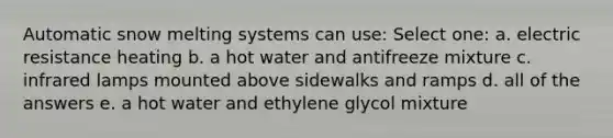 Automatic snow melting systems can use: Select one: a. electric resistance heating b. a hot water and antifreeze mixture c. infrared lamps mounted above sidewalks and ramps d. all of the answers e. a hot water and ethylene glycol mixture