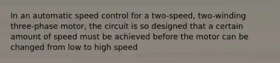 In an automatic speed control for a two-speed, two-winding three-phase motor, the circuit is so designed that a certain amount of speed must be achieved before the motor can be changed from low to high speed