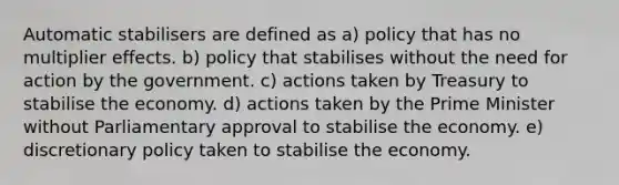 Automatic stabilisers are defined as a) policy that has no multiplier effects. b) policy that stabilises without the need for action by the government. c) actions taken by Treasury to stabilise the economy. d) actions taken by the Prime Minister without Parliamentary approval to stabilise the economy. e) discretionary policy taken to stabilise the economy.