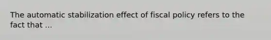 The automatic stabilization effect of fiscal policy refers to the fact that ...