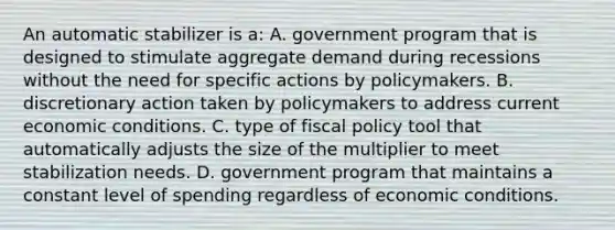 An automatic stabilizer is a: A. government program that is designed to stimulate aggregate demand during recessions without the need for specific actions by policymakers. B. discretionary action taken by policymakers to address current economic conditions. C. type of fiscal policy tool that automatically adjusts the size of the multiplier to meet stabilization needs. D. government program that maintains a constant level of spending regardless of economic conditions.