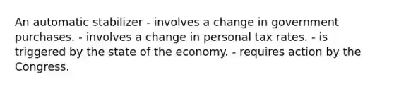 An automatic stabilizer - involves a change in government purchases. - involves a change in personal tax rates. - is triggered by the state of the economy. - requires action by the Congress.