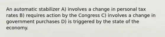 An automatic stabilizer A) involves a change in personal tax rates B) requires action by the Congress C) involves a change in government purchases D) is triggered by the state of the economy.