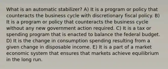 What is an automatic stabilizer? A) It is a program or policy that counteracts the business cycle with discretionary fiscal policy. B) It is a program or policy that counteracts the business cycle without any new government action required. C) It is a tax or spending program that is enacted to balance the federal budget. D) It is the change in consumption spending resulting from a given change in disposable income. E) It is a part of a market economic system that ensures that markets achieve equilibrium in the long run.