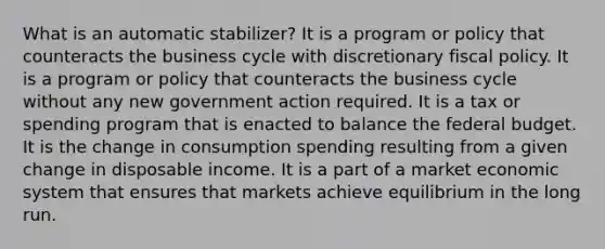 What is an automatic stabilizer? It is a program or policy that counteracts the business cycle with discretionary fiscal policy. It is a program or policy that counteracts the business cycle without any new government action required. It is a tax or spending program that is enacted to balance the federal budget. It is the change in consumption spending resulting from a given change in disposable income. It is a part of a market economic system that ensures that markets achieve equilibrium in the long run.