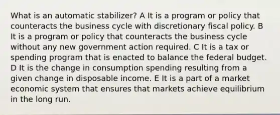 What is an automatic stabilizer? A It is a program or policy that counteracts the business cycle with discretionary fiscal policy. B It is a program or policy that counteracts the business cycle without any new government action required. C It is a tax or spending program that is enacted to balance the federal budget. D It is the change in consumption spending resulting from a given change in disposable income. E It is a part of a market economic system that ensures that markets achieve equilibrium in the long run.