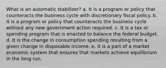 What is an automatic stabilizer? a. It is a program or policy that counteracts the business cycle with discretionary fiscal policy. b. It is a program or policy that counteracts the business cycle without any new government action required. c. It is a tax or spending program that is enacted to balance the federal budget. d. It is the change in consumption spending resulting from a given change in disposable income. e. It is a part of a market economic system that ensures that markets achieve equilibrium in the long run.