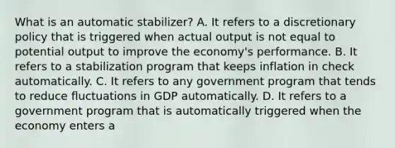 What is an automatic stabilizer? A. It refers to a discretionary policy that is triggered when actual output is not equal to potential output to improve the economy's performance. B. It refers to a stabilization program that keeps inflation in check automatically. C. It refers to any government program that tends to reduce fluctuations in GDP automatically. D. It refers to a government program that is automatically triggered when the economy enters a