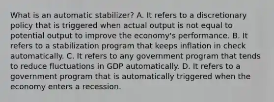 What is an automatic stabilizer? A. It refers to a discretionary policy that is triggered when actual output is not equal to potential output to improve the economy's performance. B. It refers to a stabilization program that keeps inflation in check automatically. C. It refers to any government program that tends to reduce fluctuations in GDP automatically. D. It refers to a government program that is automatically triggered when the economy enters a recession.