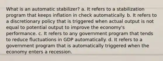 What is an automatic stabilizer? a. It refers to a stabilization program that keeps inflation in check automatically. b. It refers to a discretionary policy that is triggered when actual output is not equal to potential output to improve the economy's performance. c. It refers to any government program that tends to reduce fluctuations in GDP automatically. d. It refers to a government program that is automatically triggered when the economy enters a recession.