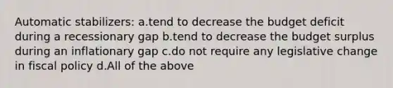 Automatic stabilizers: a.tend to decrease the budget deficit during a recessionary gap b.tend to decrease the budget surplus during an inflationary gap c.do not require any legislative change in fiscal policy d.All of the above