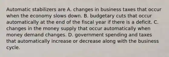 Automatic stabilizers are A. changes in business taxes that occur when the economy slows down. B. budgetary cuts that occur automatically at the end of the fiscal year if there is a deficit. C. changes in the money supply that occur automatically when money demand changes. D. government spending and taxes that automatically increase or decrease along with the business cycle.