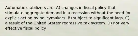 Automatic stabilizers are: A) changes in fiscal policy that stimulate aggregate demand in a recession without the need for explicit action by policymakers. B) subject to significant lags. C) a result of the United States' regressive tax system. D) not very effective fiscal policy