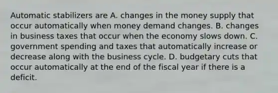 Automatic stabilizers are A. changes in the money supply that occur automatically when money demand changes. B. changes in business taxes that occur when the economy slows down. C. government spending and taxes that automatically increase or decrease along with the business cycle. D. budgetary cuts that occur automatically at the end of the fiscal year if there is a deficit.