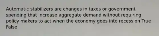 Automatic stabilizers are changes in taxes or government spending that increase aggregate demand without requiring policy makers to act when the economy goes into recession True False