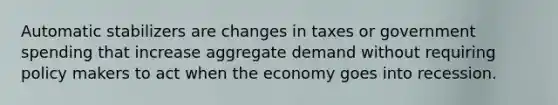 Automatic stabilizers are changes in taxes or government spending that increase aggregate demand without requiring policy makers to act when the economy goes into recession.