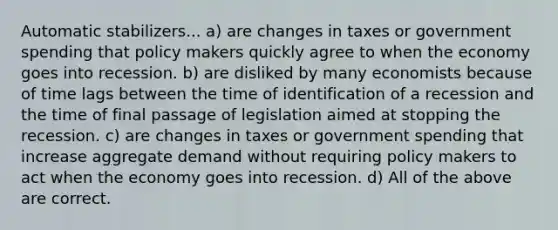 Automatic stabilizers... a) are changes in taxes or government spending that policy makers quickly agree to when the economy goes into recession. b) are disliked by many economists because of time lags between the time of identification of a recession and the time of final passage of legislation aimed at stopping the recession. c) are changes in taxes or government spending that increase aggregate demand without requiring policy makers to act when the economy goes into recession. d) All of the above are correct.