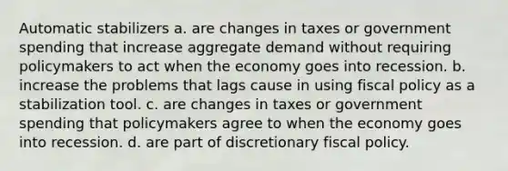 Automatic stabilizers a. are changes in taxes or government spending that increase aggregate demand without requiring policymakers to act when the economy goes into recession. b. increase the problems that lags cause in using fiscal policy as a stabilization tool. c. are changes in taxes or government spending that policymakers agree to when the economy goes into recession. d. are part of discretionary fiscal policy.