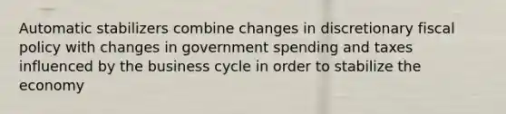 Automatic stabilizers combine changes in discretionary fiscal policy with changes in government spending and taxes influenced by the business cycle in order to stabilize the economy