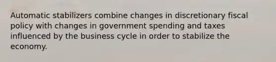 Automatic stabilizers combine changes in discretionary fiscal policy with changes in government spending and taxes influenced by the business cycle in order to stabilize the economy.