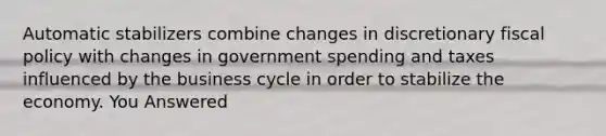 Automatic stabilizers combine changes in discretionary fiscal policy with changes in government spending and taxes influenced by the business cycle in order to stabilize the economy. You Answered