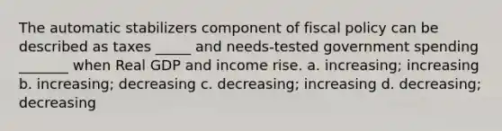 The automatic stabilizers component of fiscal policy can be described as taxes _____ and needs-tested government spending _______ when Real GDP and income rise. a. increasing; increasing b. increasing; decreasing c. decreasing; increasing d. decreasing; decreasing