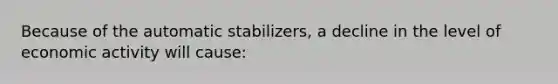 Because of the automatic stabilizers, a decline in the level of economic activity will cause: