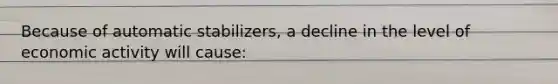Because of automatic stabilizers, a decline in the level of economic activity will cause: