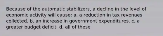 Because of the automatic stabilizers, a decline in the level of economic activity will cause: a. a reduction in tax revenues collected. b. an increase in government expenditures. c. a greater budget deficit. d. all of these