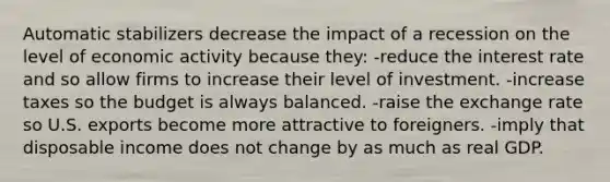 Automatic stabilizers decrease the impact of a recession on the level of economic activity because they: -reduce the interest rate and so allow firms to increase their level of investment. -increase taxes so the budget is always balanced. -raise the exchange rate so U.S. exports become more attractive to foreigners. -imply that disposable income does not change by as much as real GDP.