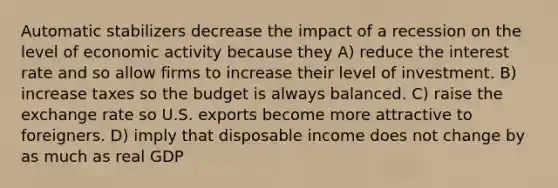 Automatic stabilizers decrease the impact of a recession on the level of economic activity because they A) reduce the interest rate and so allow firms to increase their level of investment. B) increase taxes so the budget is always balanced. C) raise the exchange rate so U.S. exports become more attractive to foreigners. D) imply that disposable income does not change by as much as real GDP