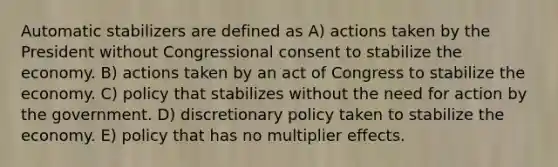 Automatic stabilizers are defined as A) actions taken by the President without Congressional consent to stabilize the economy. B) actions taken by an act of Congress to stabilize the economy. C) policy that stabilizes without the need for action by the government. D) discretionary policy taken to stabilize the economy. E) policy that has no multiplier effects.